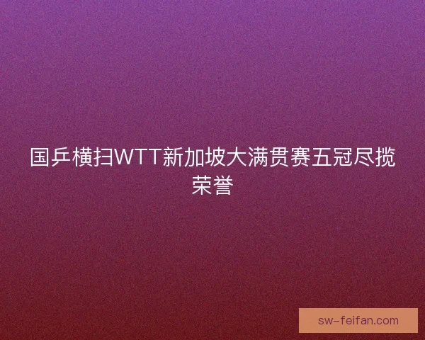 国乒横扫WTT新加坡大满贯赛五冠尽揽荣誉