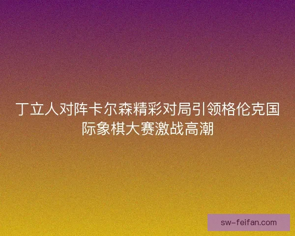丁立人对阵卡尔森精彩对局引领格伦克国际象棋大赛激战高潮 丁立人对阵卡尔森精彩对局引领格伦克国际象棋大赛激战高潮