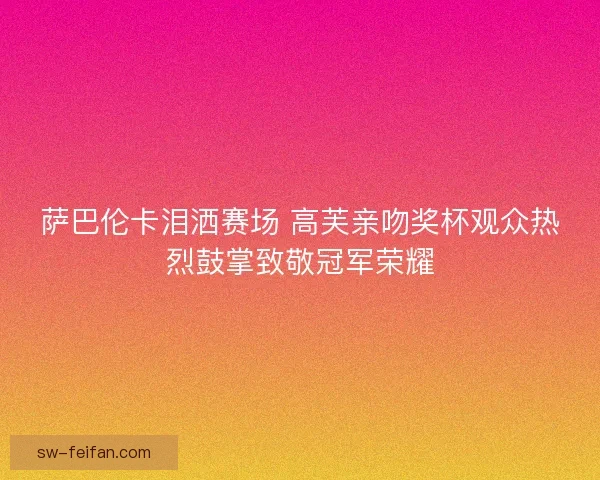 萨巴伦卡泪洒赛场 高芙亲吻奖杯观众热烈鼓掌致敬冠军荣耀