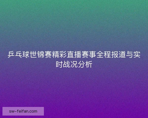 乒乓球世锦赛精彩直播赛事全程报道与实时战况分析