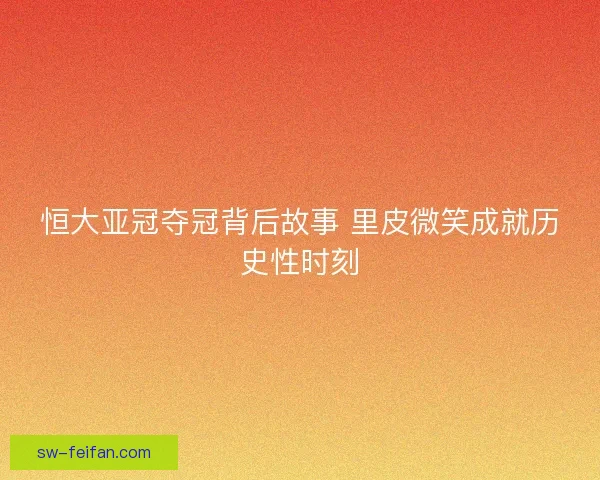 恒大亚冠夺冠背后故事 里皮微笑成就历史性时刻 恒大亚冠夺冠背后故事 里皮微笑成就历史性时刻