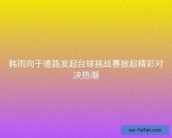 韩雨向于德路发起台球挑战赛掀起精彩对决热潮 韩雨向于德路发起台球挑战赛掀起精彩对决热潮