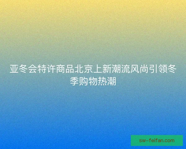 亚冬会特许商品北京上新潮流风尚引领冬季购物热潮 亚冬会特许商品北京上新潮流风尚引领冬季购物热潮