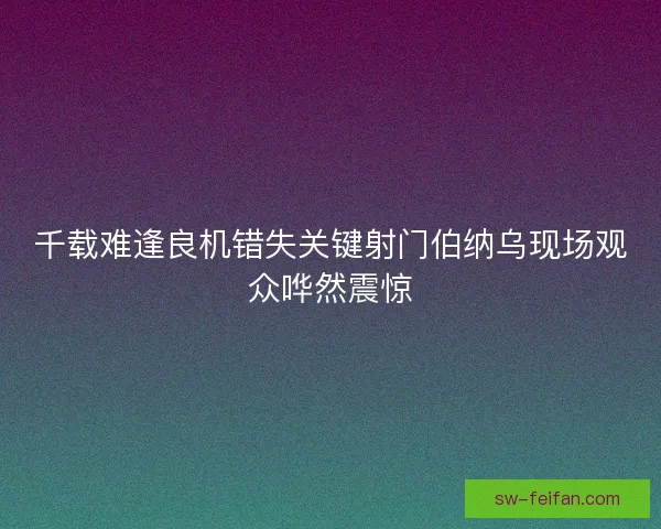 千载难逢良机错失关键射门伯纳乌现场观众哗然震惊 千载难逢良机错失关键射门伯纳乌现场观众哗然震惊